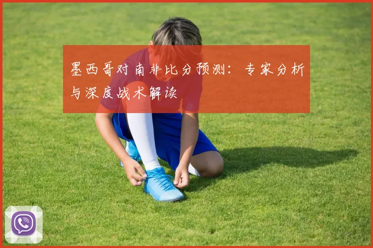 墨西哥对南非比分预测:专家分析与深度战术解读