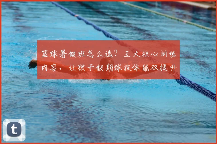 篮球暑假班怎么选?五大核心训练内容,让孩子假期球技体能双提升