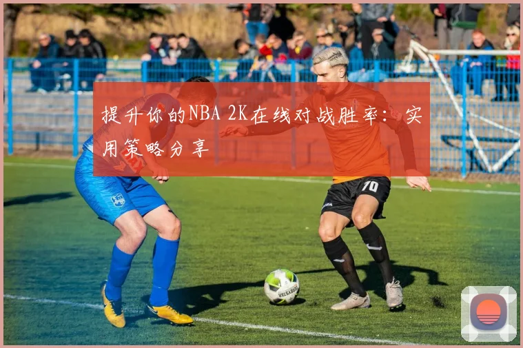提升你的NBA 2K在线对战胜率：实用策略分享