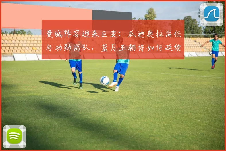 曼城阵容迎来巨变：瓜迪奥拉离任与功勋离队，蓝月王朝将如何延续？