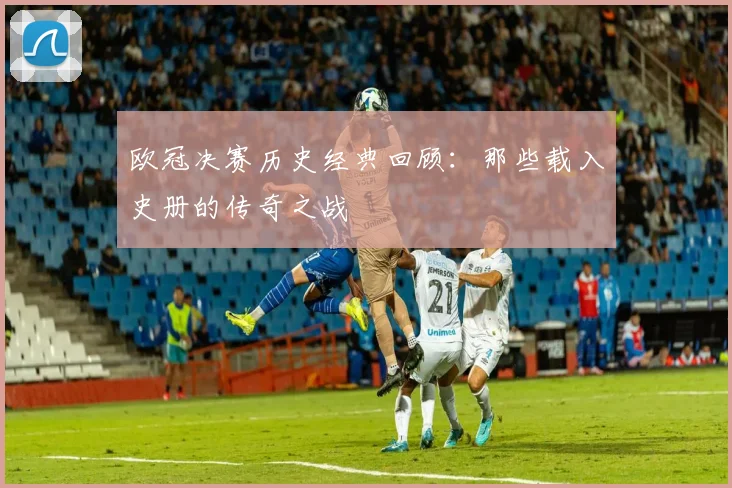 欧冠决赛历史经典回顾：那些载入史册的传奇之战