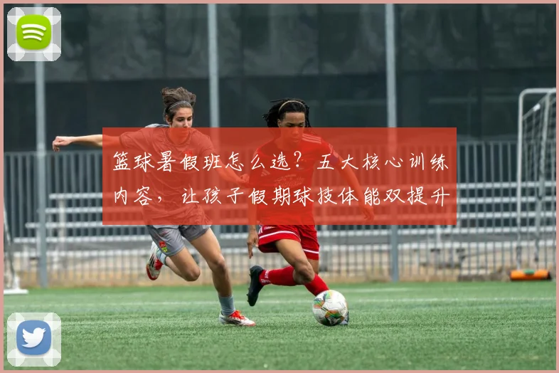 篮球暑假班怎么选？五大核心训练内容，让孩子假期球技体能双提升