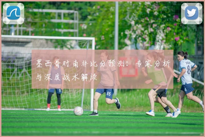 墨西哥对南非比分预测:专家分析与深度战术解读