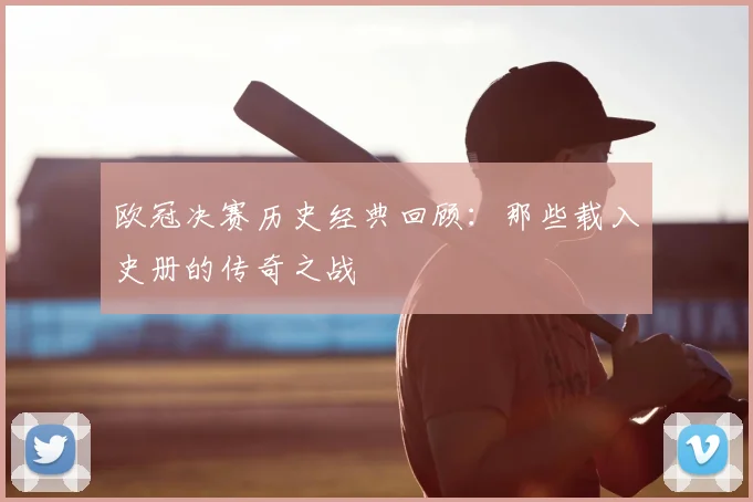 欧冠决赛历史经典回顾：那些载入史册的传奇之战