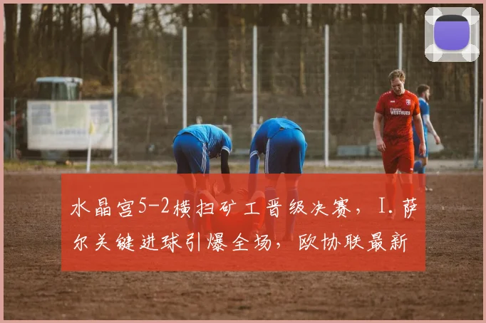 水晶宫5-2横扫矿工晋级决赛，I.萨尔关键进球引爆全场，欧协联最新战报出炉