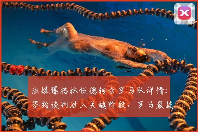 法媒曝格林伍德转会罗马队详情：签约谈判进入关键阶段，罗马最接近达成协议