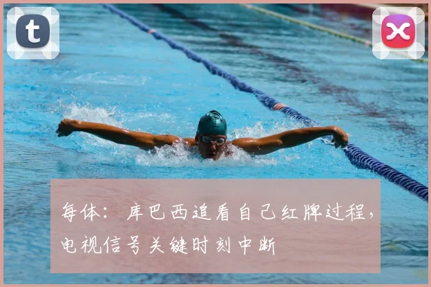 每体：库巴西追看自己红牌过程，电视信号关键时刻中断