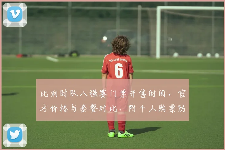比利时队八强赛门票开售时间、官方价格与套餐对比，附个人购票防骗技巧