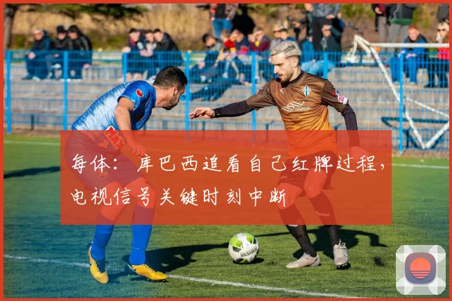 每体：库巴西追看自己红牌过程，电视信号关键时刻中断