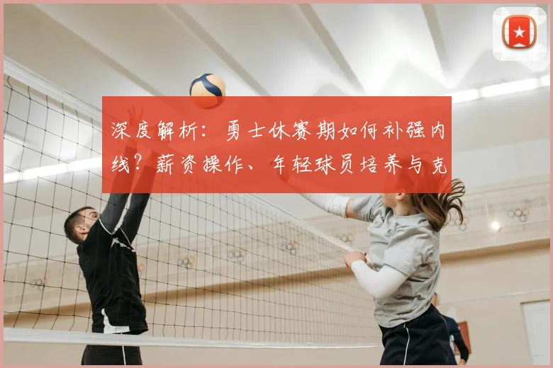 深度解析：勇士休赛期如何补强内线？薪资操作、年轻球员培养与克莱续约全攻略