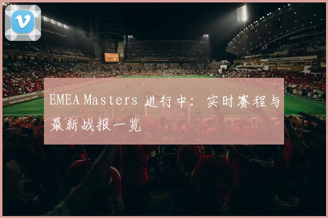 EMEA Masters 进行中：实时赛程与最新战报一览