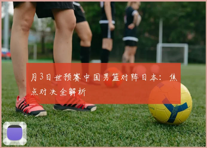 月3日世预赛中国男篮对阵日本:焦点对决全解析